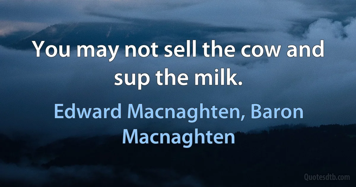 You may not sell the cow and sup the milk. (Edward Macnaghten, Baron Macnaghten)