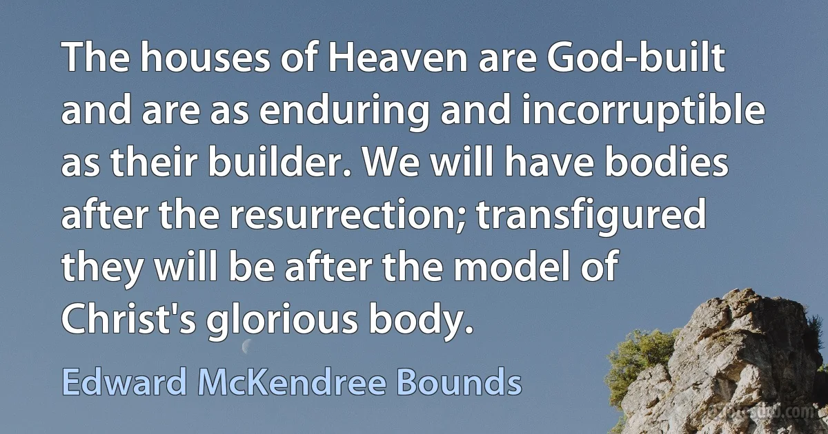 The houses of Heaven are God-built and are as enduring and incorruptible as their builder. We will have bodies after the resurrection; transfigured they will be after the model of Christ's glorious body. (Edward McKendree Bounds)