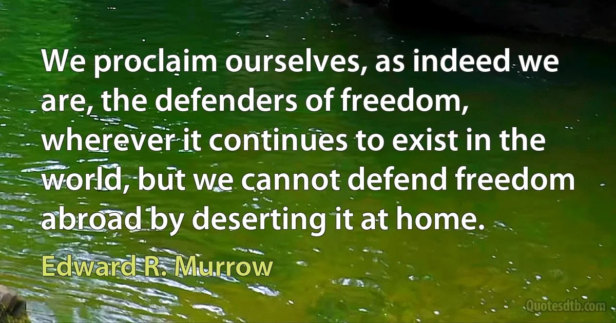 We proclaim ourselves, as indeed we are, the defenders of freedom, wherever it continues to exist in the world, but we cannot defend freedom abroad by deserting it at home. (Edward R. Murrow)