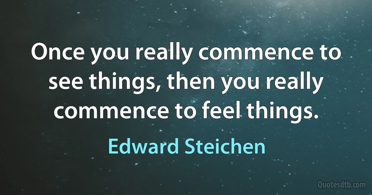 Once you really commence to see things, then you really commence to feel things. (Edward Steichen)