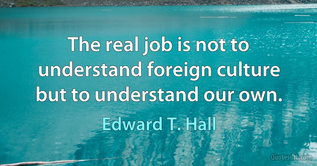 The real job is not to understand foreign culture but to understand our own. (Edward T. Hall)