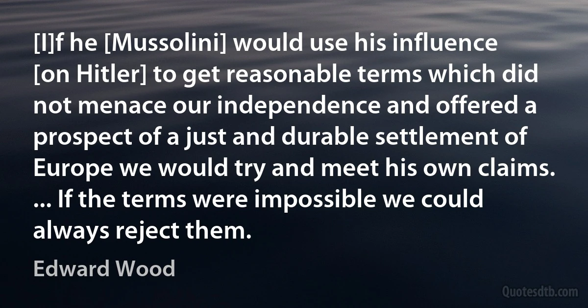 [I]f he [Mussolini] would use his influence [on Hitler] to get reasonable terms which did not menace our independence and offered a prospect of a just and durable settlement of Europe we would try and meet his own claims. ... If the terms were impossible we could always reject them. (Edward Wood)