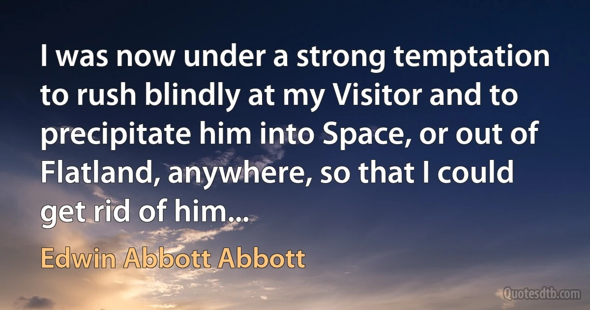 I was now under a strong temptation to rush blindly at my Visitor and to precipitate him into Space, or out of Flatland, anywhere, so that I could get rid of him... (Edwin Abbott Abbott)