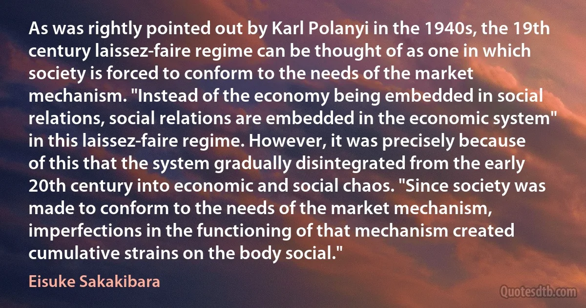 As was rightly pointed out by Karl Polanyi in the 1940s, the 19th century laissez-faire regime can be thought of as one in which society is forced to conform to the needs of the market mechanism. "Instead of the economy being embedded in social relations, social relations are embedded in the economic system" in this laissez-faire regime. However, it was precisely because of this that the system gradually disintegrated from the early 20th century into economic and social chaos. "Since society was made to conform to the needs of the market mechanism, imperfections in the functioning of that mechanism created cumulative strains on the body social." (Eisuke Sakakibara)