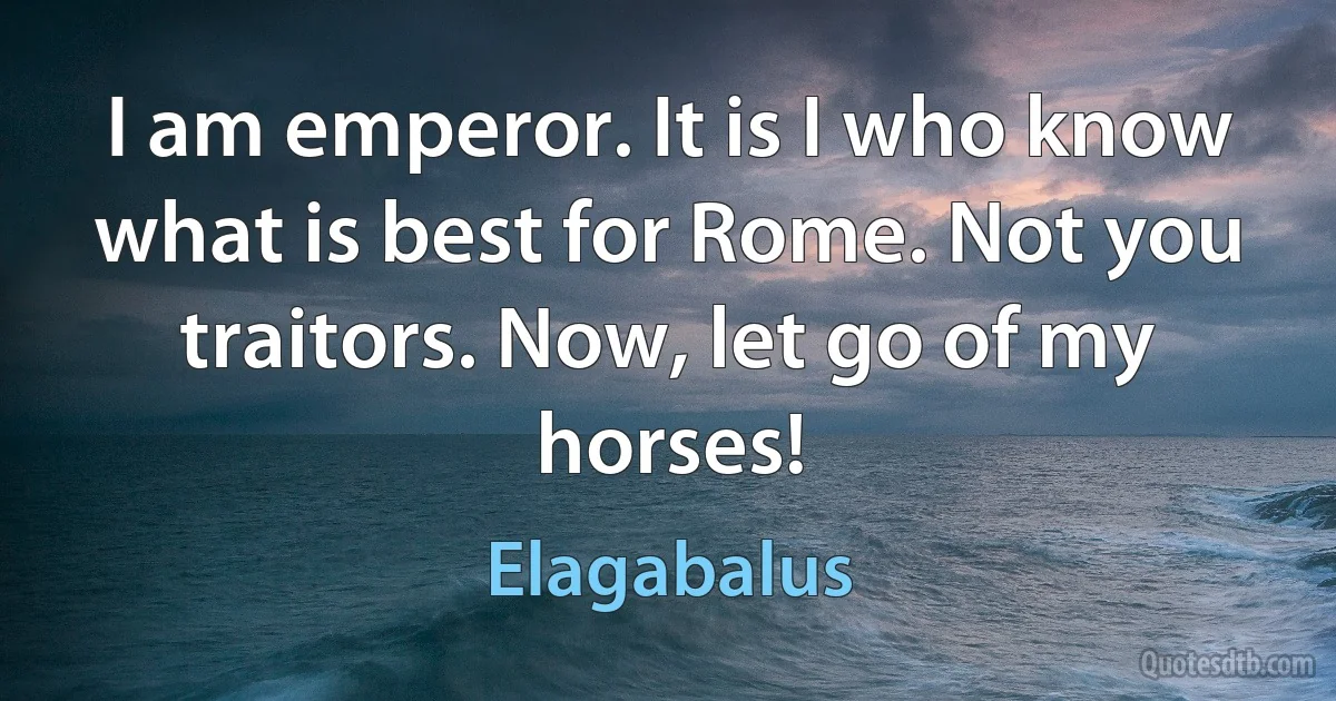 I am emperor. It is I who know what is best for Rome. Not you traitors. Now, let go of my horses! (Elagabalus)