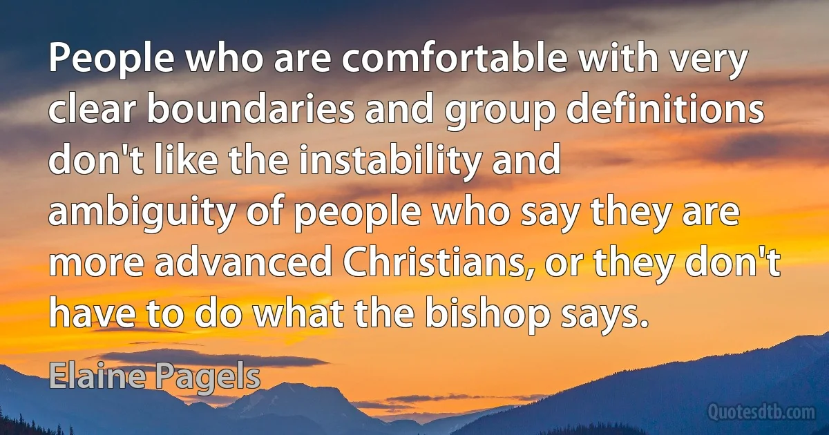 People who are comfortable with very clear boundaries and group definitions don't like the instability and ambiguity of people who say they are more advanced Christians, or they don't have to do what the bishop says. (Elaine Pagels)