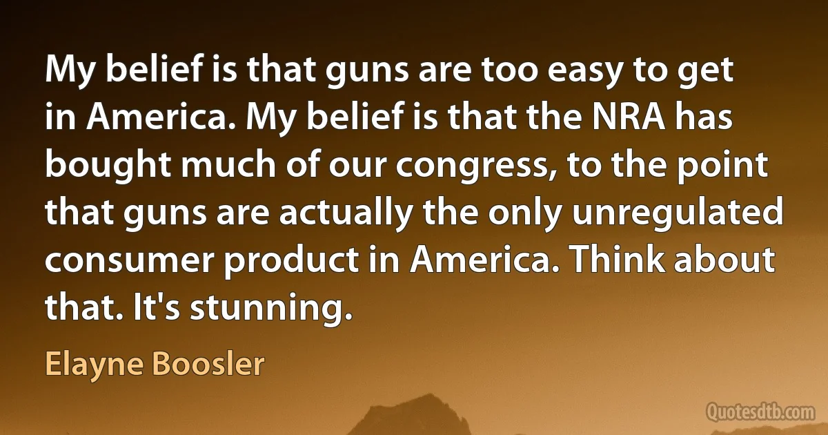 My belief is that guns are too easy to get in America. My belief is that the NRA has bought much of our congress, to the point that guns are actually the only unregulated consumer product in America. Think about that. It's stunning. (Elayne Boosler)