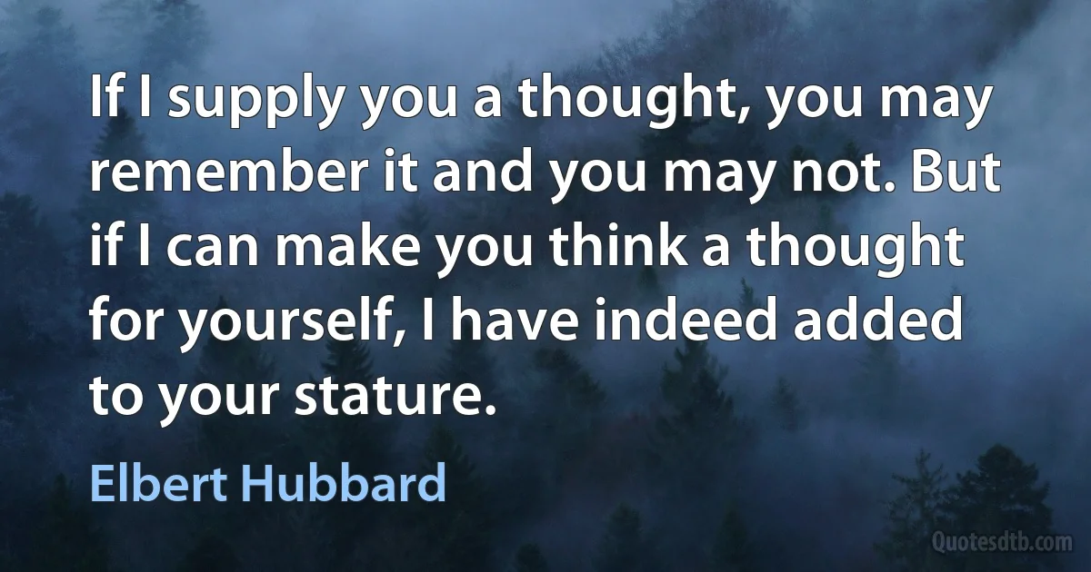 If I supply you a thought, you may remember it and you may not. But if I can make you think a thought for yourself, I have indeed added to your stature. (Elbert Hubbard)