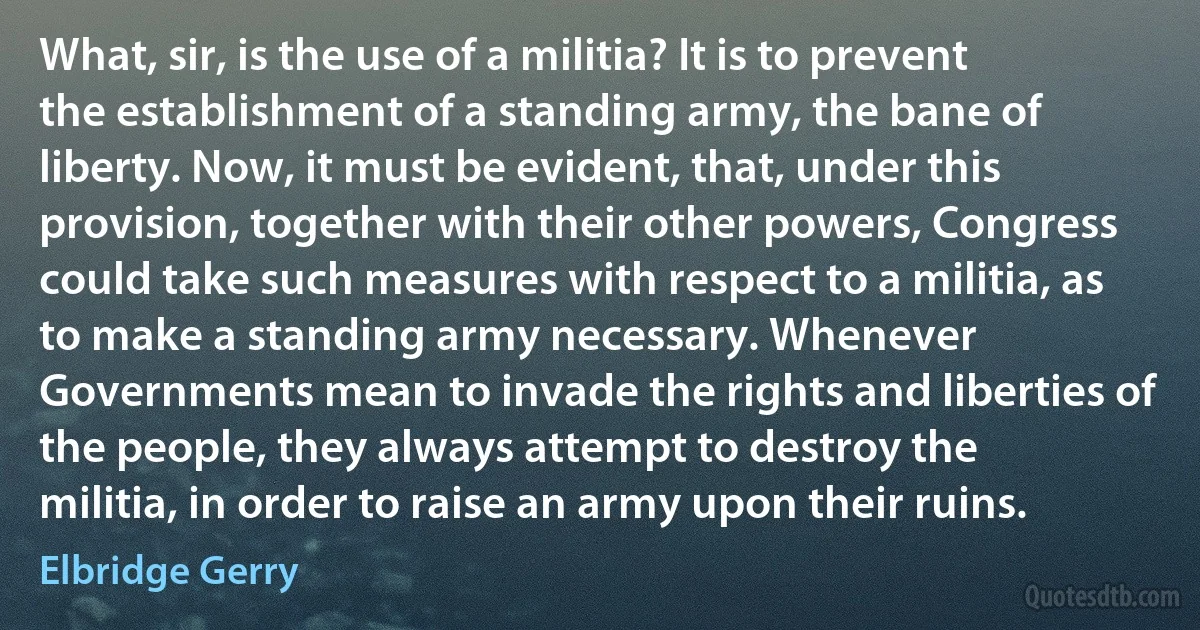 What, sir, is the use of a militia? It is to prevent the establishment of a standing army, the bane of liberty. Now, it must be evident, that, under this provision, together with their other powers, Congress could take such measures with respect to a militia, as to make a standing army necessary. Whenever Governments mean to invade the rights and liberties of the people, they always attempt to destroy the militia, in order to raise an army upon their ruins. (Elbridge Gerry)