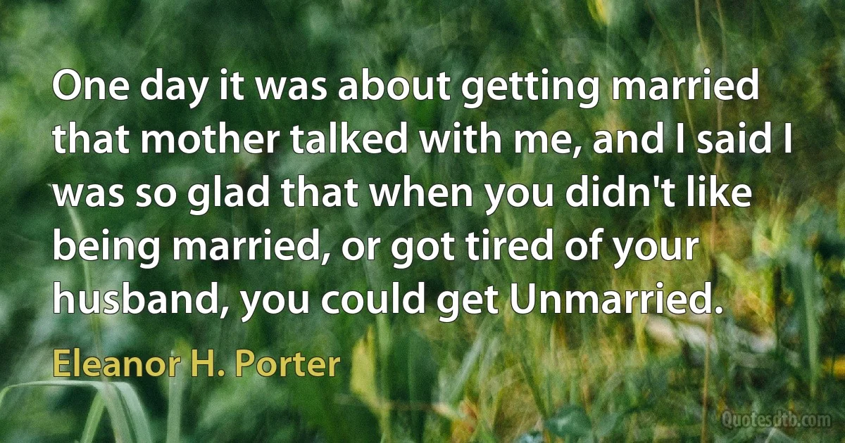 One day it was about getting married that mother talked with me, and I said I was so glad that when you didn't like being married, or got tired of your husband, you could get Unmarried. (Eleanor H. Porter)