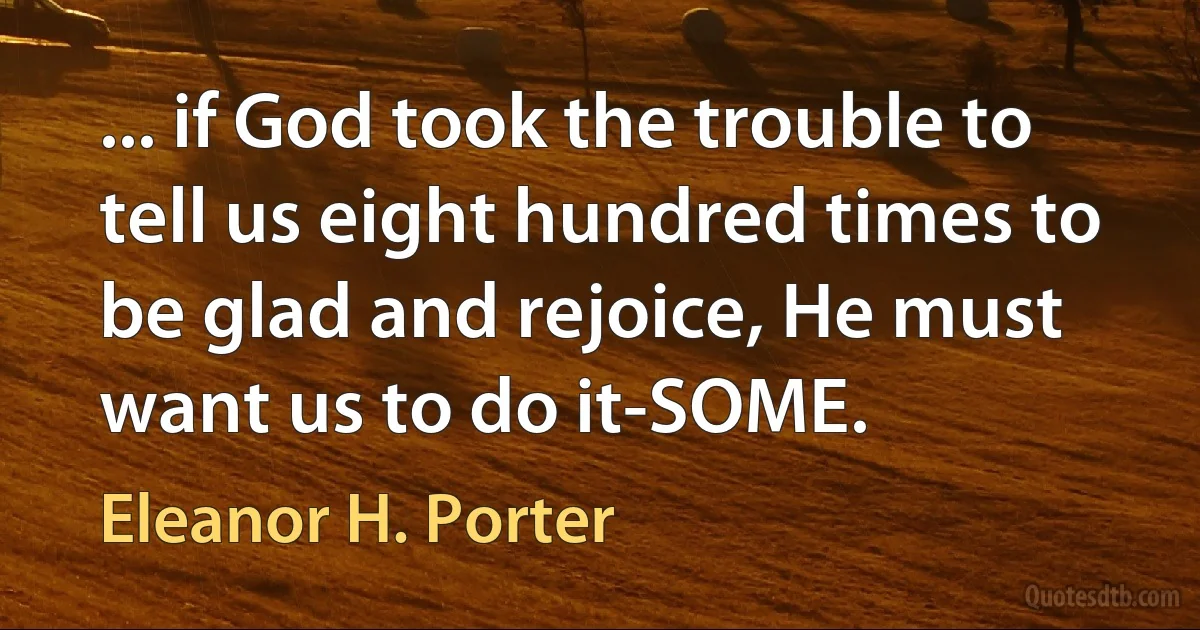 ... if God took the trouble to tell us eight hundred times to be glad and rejoice, He must want us to do it-SOME. (Eleanor H. Porter)