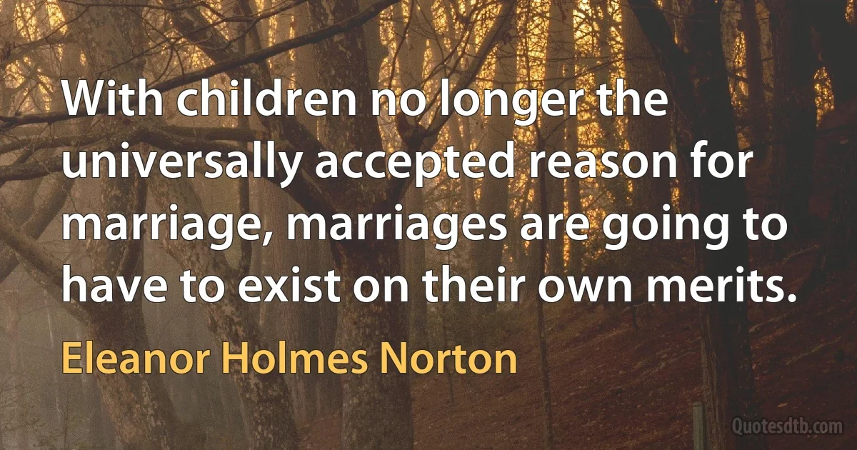 With children no longer the universally accepted reason for marriage, marriages are going to have to exist on their own merits. (Eleanor Holmes Norton)