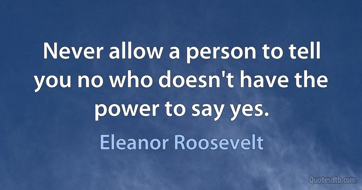 Never allow a person to tell you no who doesn't have the power to say yes. (Eleanor Roosevelt)