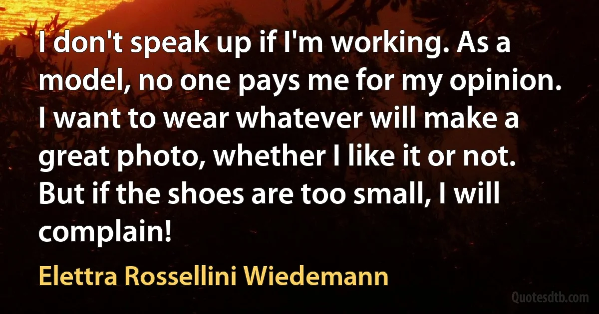 I don't speak up if I'm working. As a model, no one pays me for my opinion. I want to wear whatever will make a great photo, whether I like it or not. But if the shoes are too small, I will complain! (Elettra Rossellini Wiedemann)