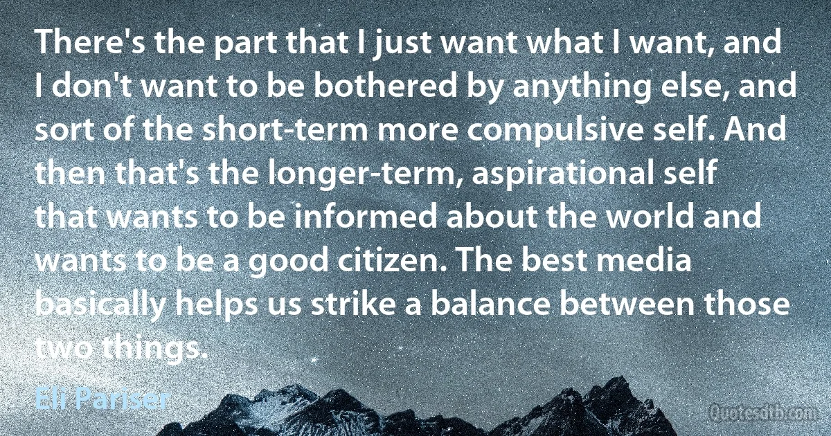 There's the part that I just want what I want, and I don't want to be bothered by anything else, and sort of the short-term more compulsive self. And then that's the longer-term, aspirational self that wants to be informed about the world and wants to be a good citizen. The best media basically helps us strike a balance between those two things. (Eli Pariser)