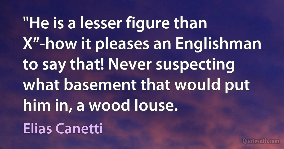 "He is a lesser figure than X”-how it pleases an Englishman to say that! Never suspecting what basement that would put him in, a wood louse. (Elias Canetti)