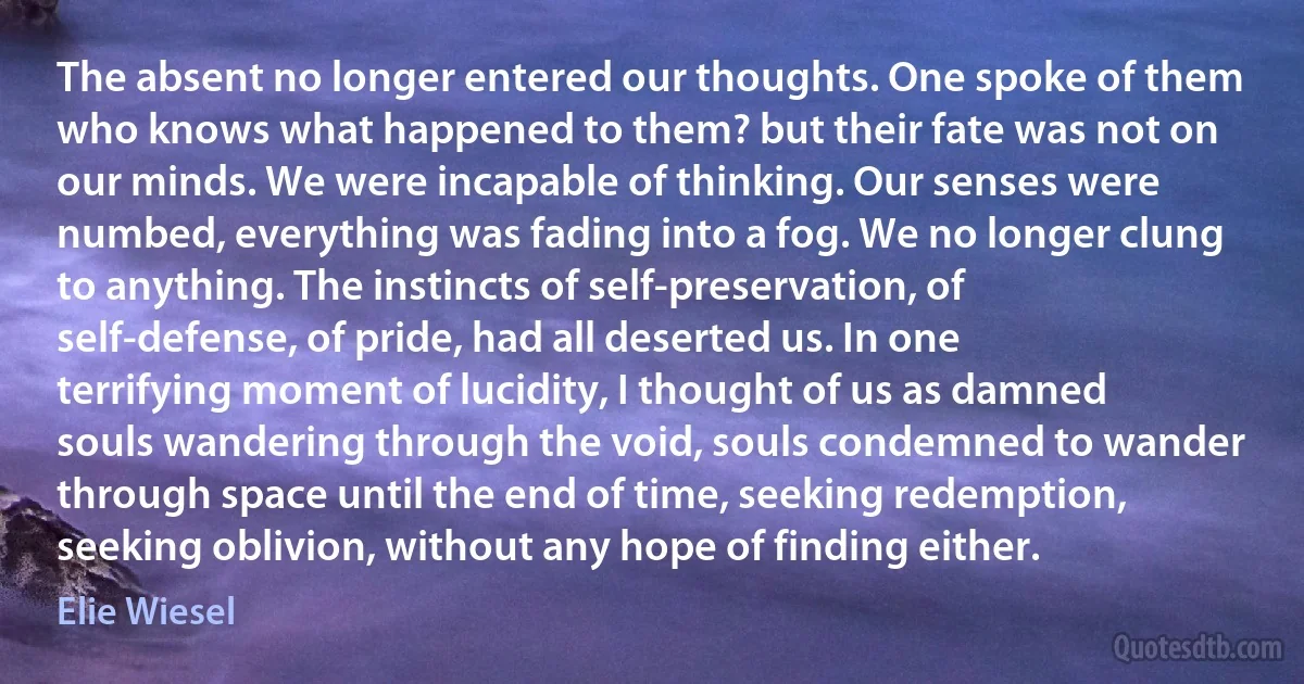 The absent no longer entered our thoughts. One spoke of them who knows what happened to them? but their fate was not on our minds. We were incapable of thinking. Our senses were numbed, everything was fading into a fog. We no longer clung to anything. The instincts of self-preservation, of self-defense, of pride, had all deserted us. In one terrifying moment of lucidity, I thought of us as damned souls wandering through the void, souls condemned to wander through space until the end of time, seeking redemption, seeking oblivion, without any hope of finding either. (Elie Wiesel)