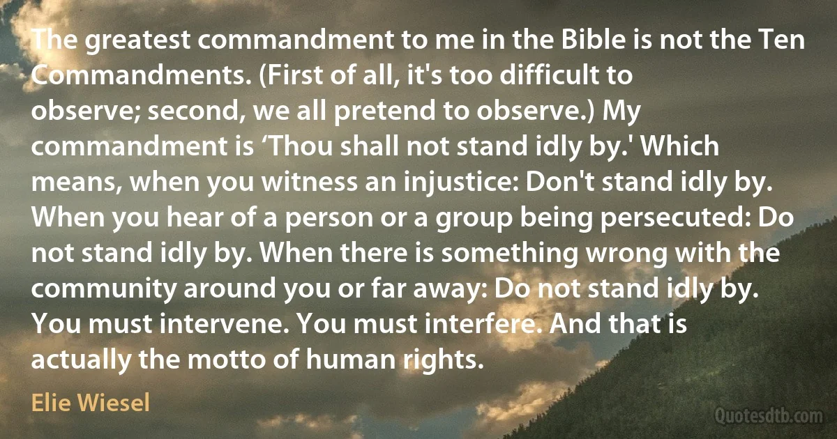 The greatest commandment to me in the Bible is not the Ten Commandments. (First of all, it's too difficult to observe; second, we all pretend to observe.) My commandment is ‘Thou shall not stand idly by.' Which means, when you witness an injustice: Don't stand idly by. When you hear of a person or a group being persecuted: Do not stand idly by. When there is something wrong with the community around you or far away: Do not stand idly by. You must intervene. You must interfere. And that is actually the motto of human rights. (Elie Wiesel)