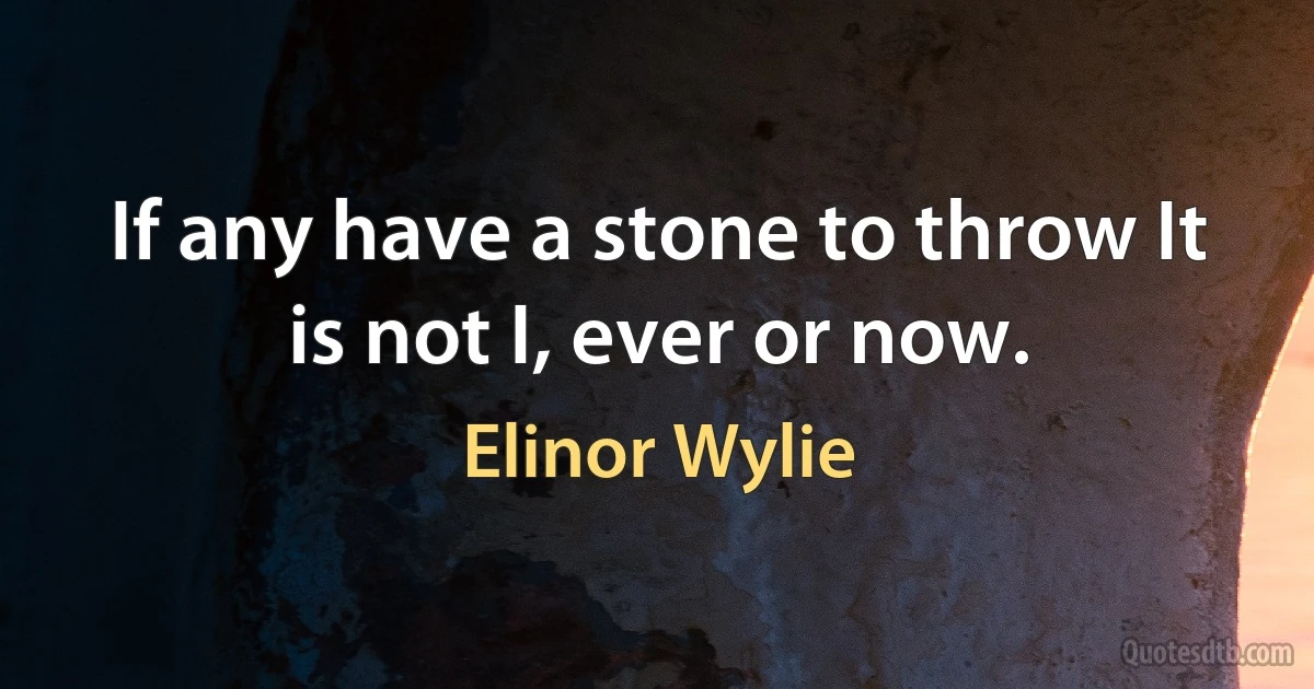 If any have a stone to throw It is not I, ever or now. (Elinor Wylie)