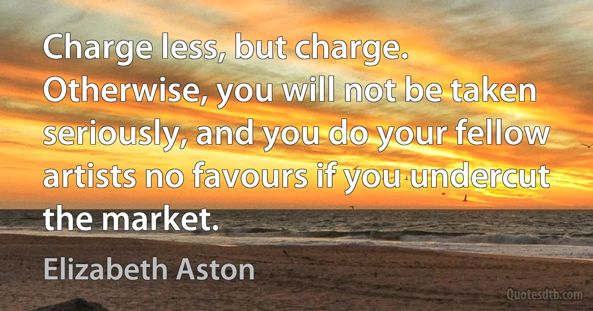 Charge less, but charge. Otherwise, you will not be taken seriously, and you do your fellow artists no favours if you undercut the market. (Elizabeth Aston)