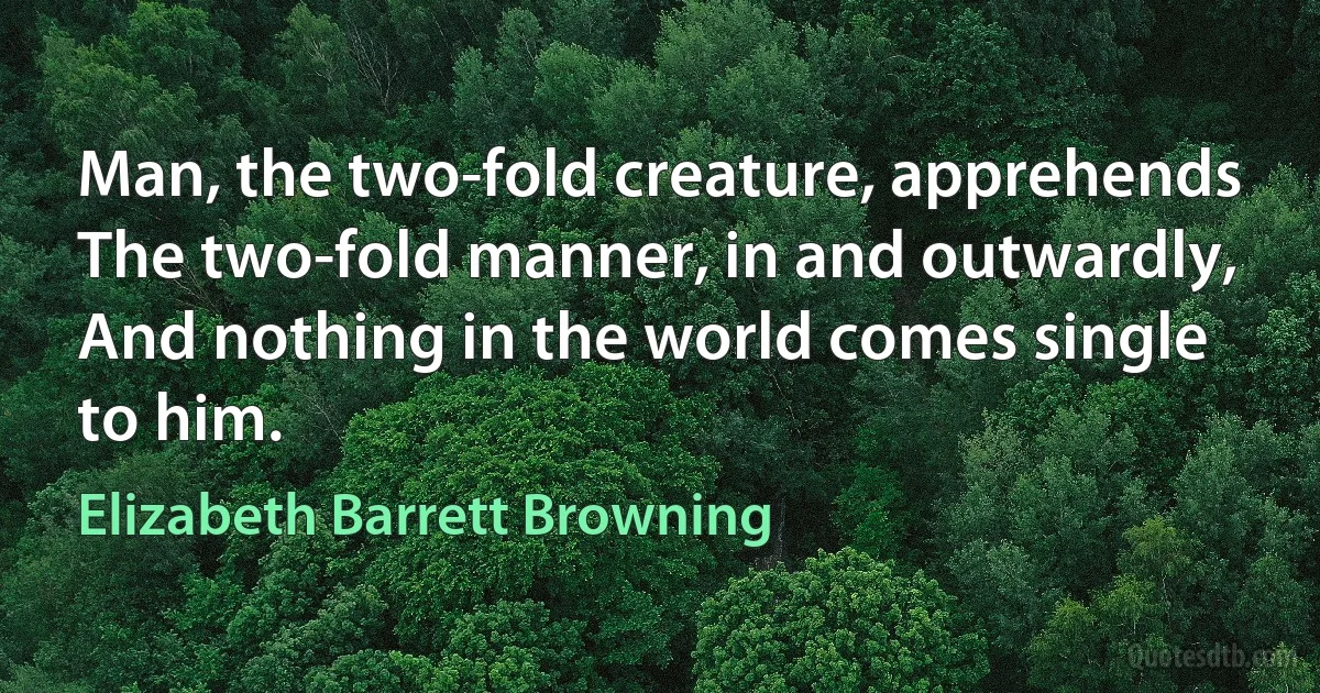 Man, the two-fold creature, apprehends
The two-fold manner, in and outwardly,
And nothing in the world comes single to him. (Elizabeth Barrett Browning)