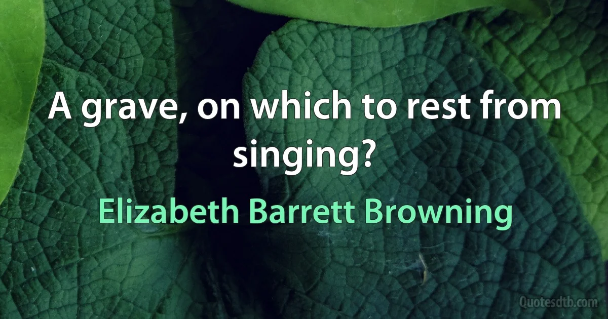 A grave, on which to rest from singing? (Elizabeth Barrett Browning)