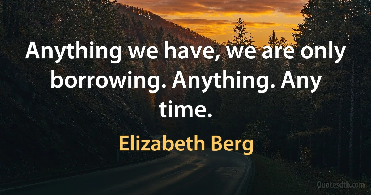 Anything we have, we are only borrowing. Anything. Any time. (Elizabeth Berg)