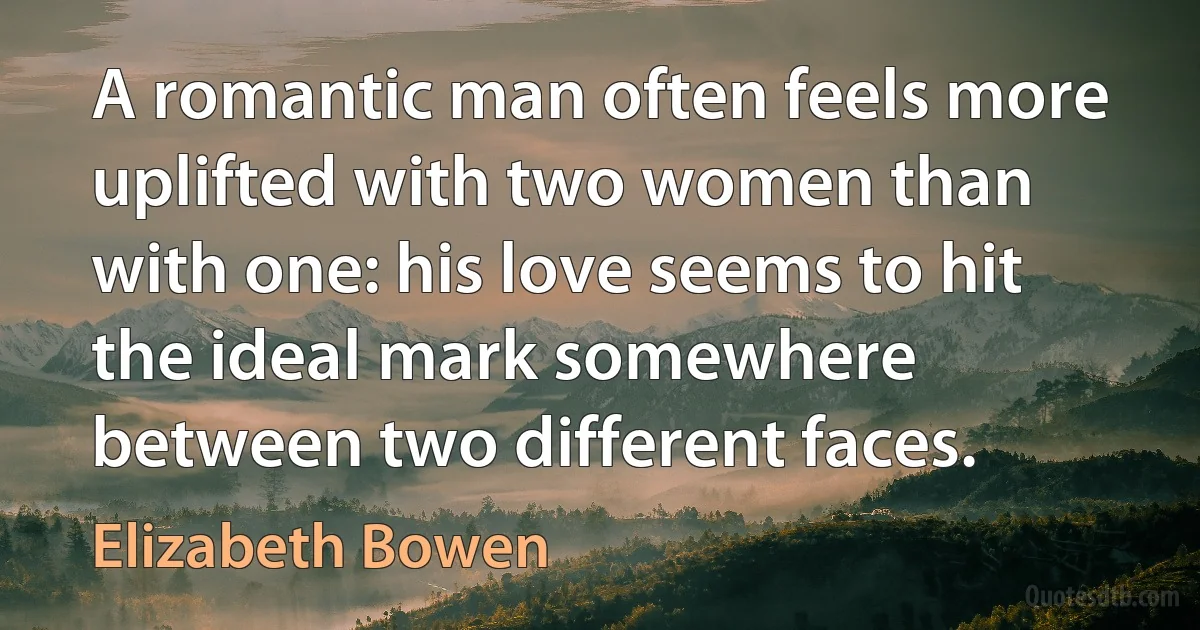 A romantic man often feels more uplifted with two women than with one: his love seems to hit the ideal mark somewhere between two different faces. (Elizabeth Bowen)