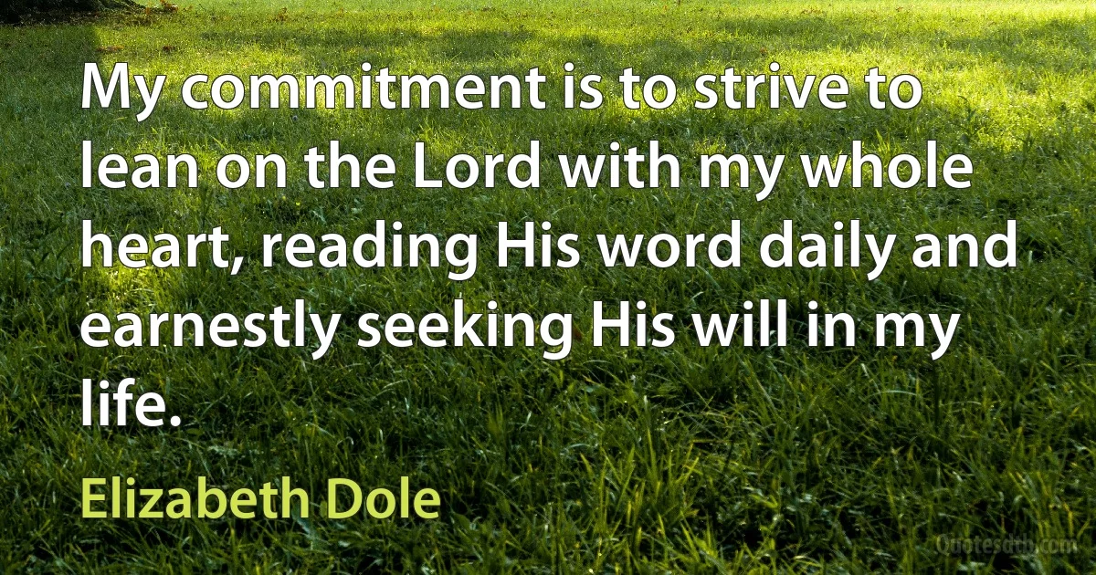 My commitment is to strive to lean on the Lord with my whole heart, reading His word daily and earnestly seeking His will in my life. (Elizabeth Dole)