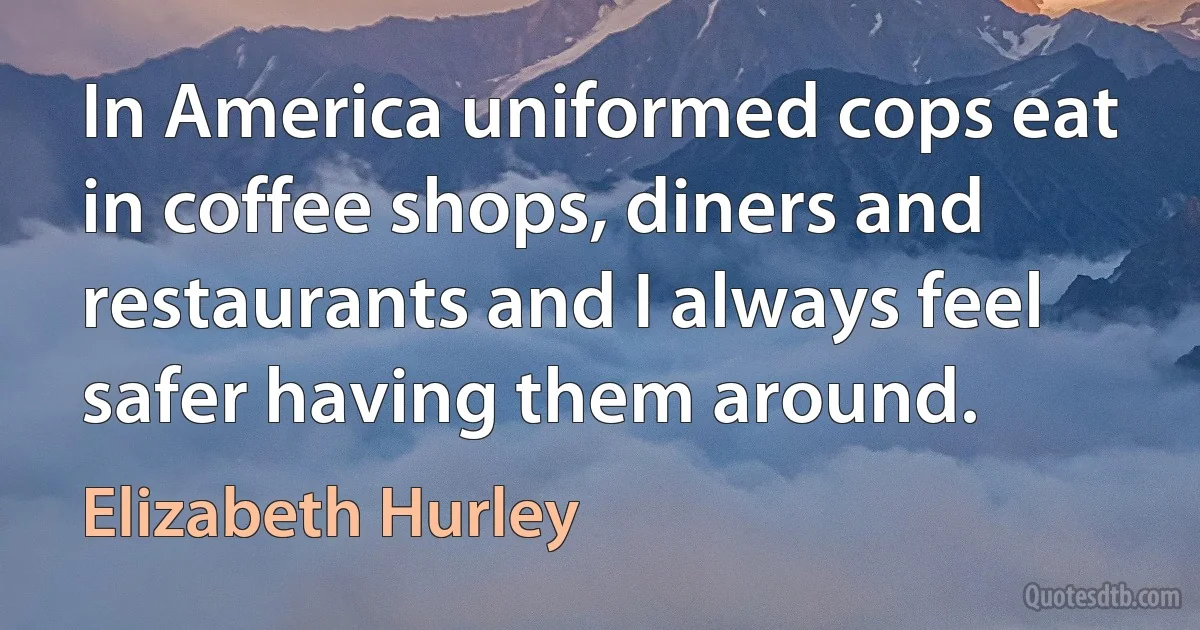 In America uniformed cops eat in coffee shops, diners and restaurants and I always feel safer having them around. (Elizabeth Hurley)