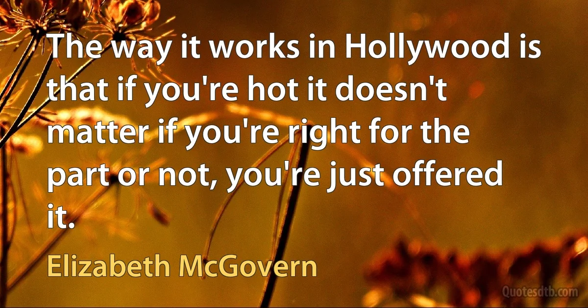 The way it works in Hollywood is that if you're hot it doesn't matter if you're right for the part or not, you're just offered it. (Elizabeth McGovern)