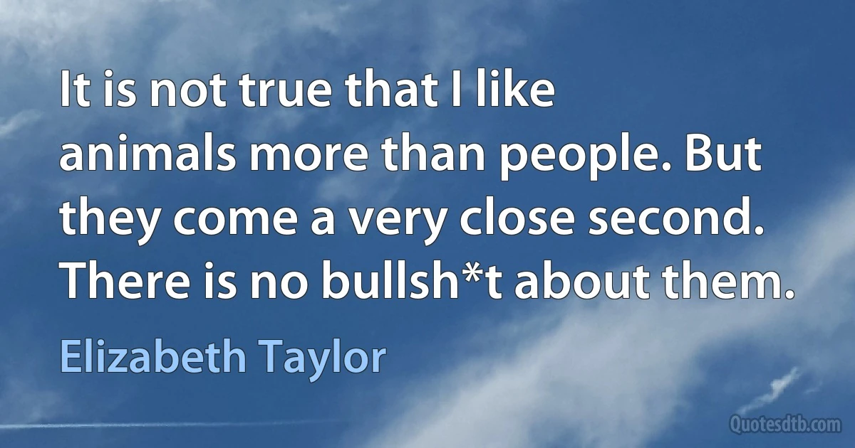 It is not true that I like animals more than people. But they come a very close second. There is no bullsh*t about them. (Elizabeth Taylor)