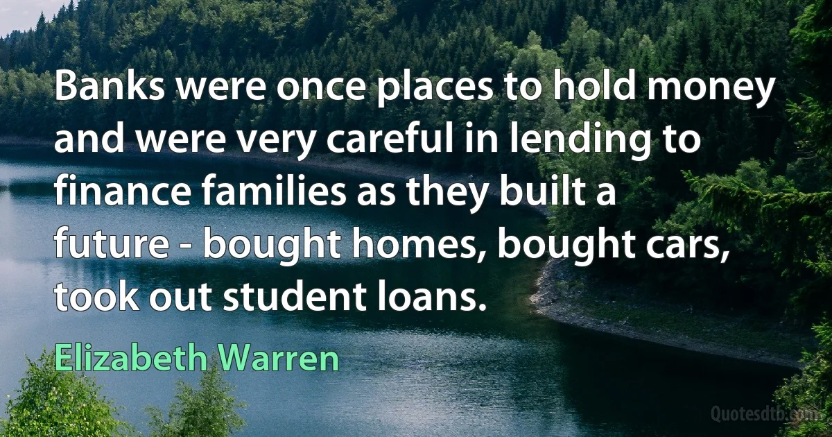 Banks were once places to hold money and were very careful in lending to finance families as they built a future - bought homes, bought cars, took out student loans. (Elizabeth Warren)