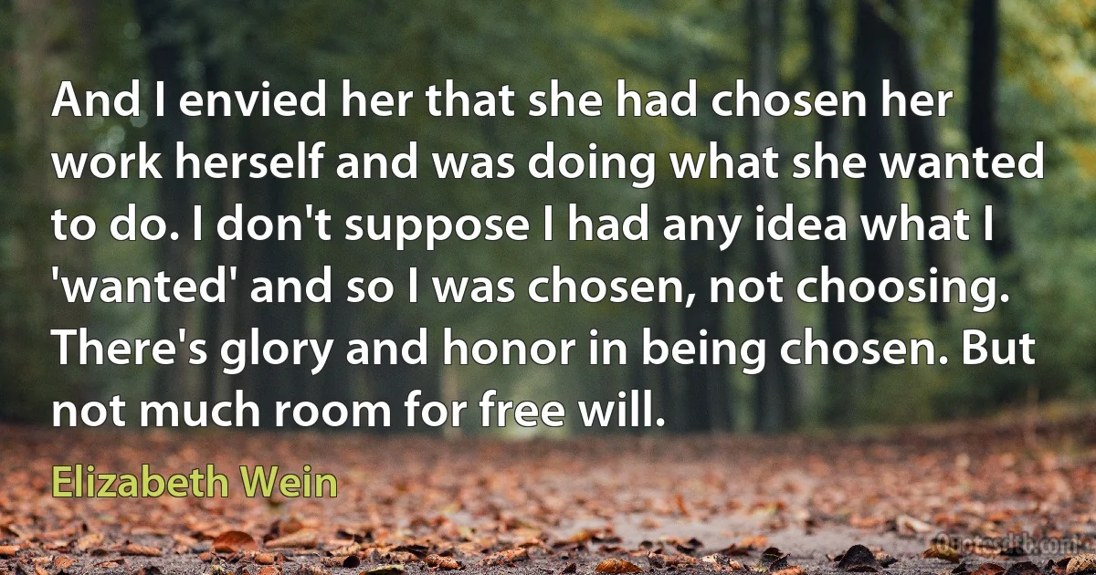 And I envied her that she had chosen her work herself and was doing what she wanted to do. I don't suppose I had any idea what I 'wanted' and so I was chosen, not choosing. There's glory and honor in being chosen. But not much room for free will. (Elizabeth Wein)