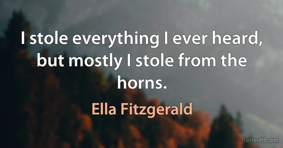 I stole everything I ever heard, but mostly I stole from the horns. (Ella Fitzgerald)