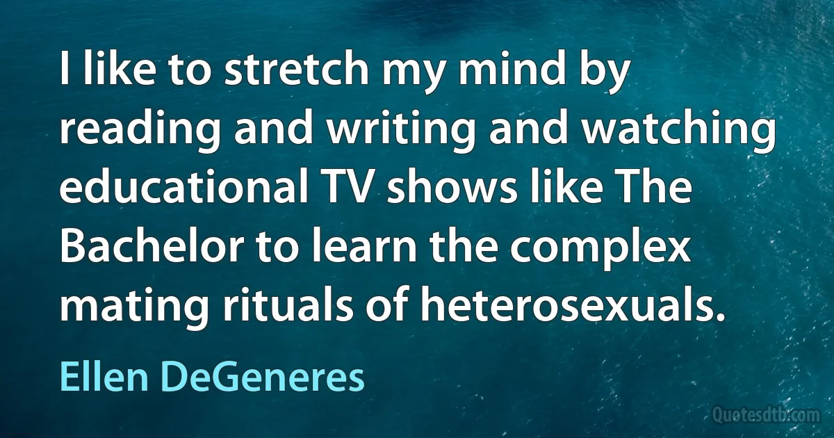 I like to stretch my mind by reading and writing and watching educational TV shows like The Bachelor to learn the complex mating rituals of heterosexuals. (Ellen DeGeneres)