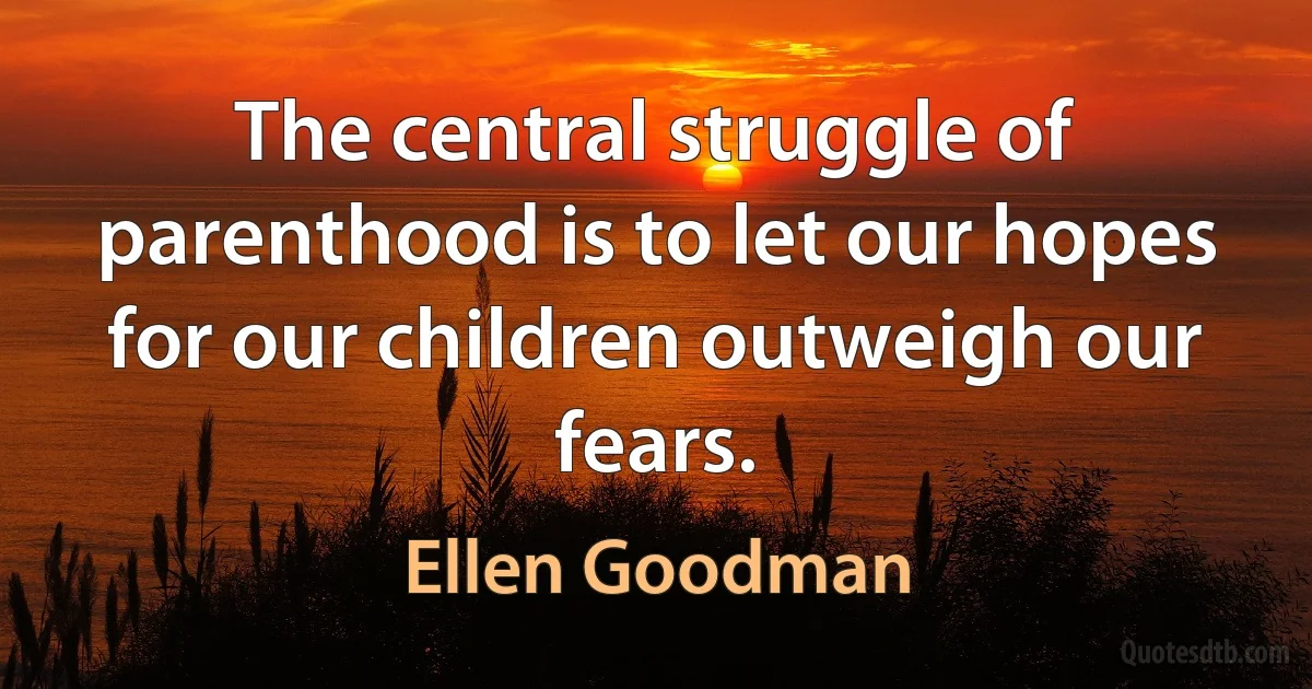 The central struggle of parenthood is to let our hopes for our children outweigh our fears. (Ellen Goodman)