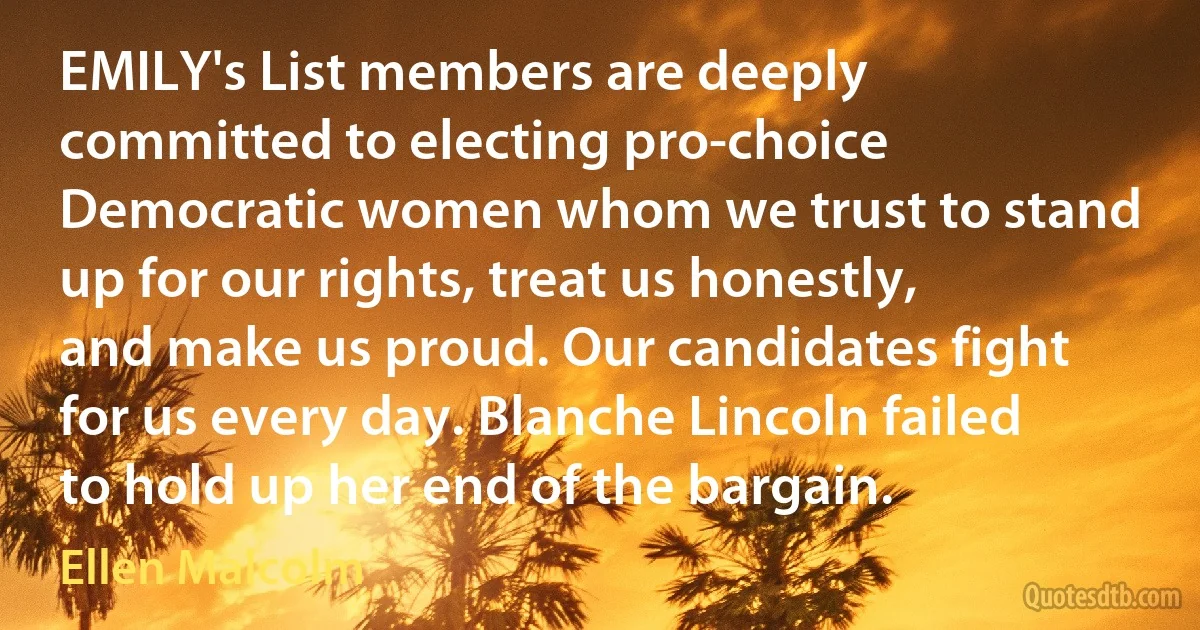 EMILY's List members are deeply committed to electing pro-choice Democratic women whom we trust to stand up for our rights, treat us honestly, and make us proud. Our candidates fight for us every day. Blanche Lincoln failed to hold up her end of the bargain. (Ellen Malcolm)