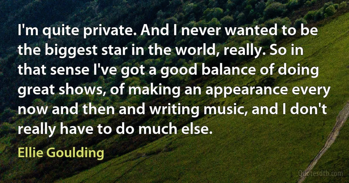 I'm quite private. And I never wanted to be the biggest star in the world, really. So in that sense I've got a good balance of doing great shows, of making an appearance every now and then and writing music, and I don't really have to do much else. (Ellie Goulding)