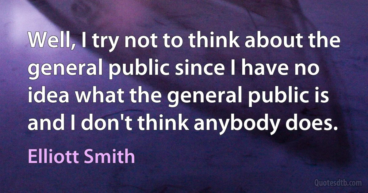 Well, I try not to think about the general public since I have no idea what the general public is and I don't think anybody does. (Elliott Smith)