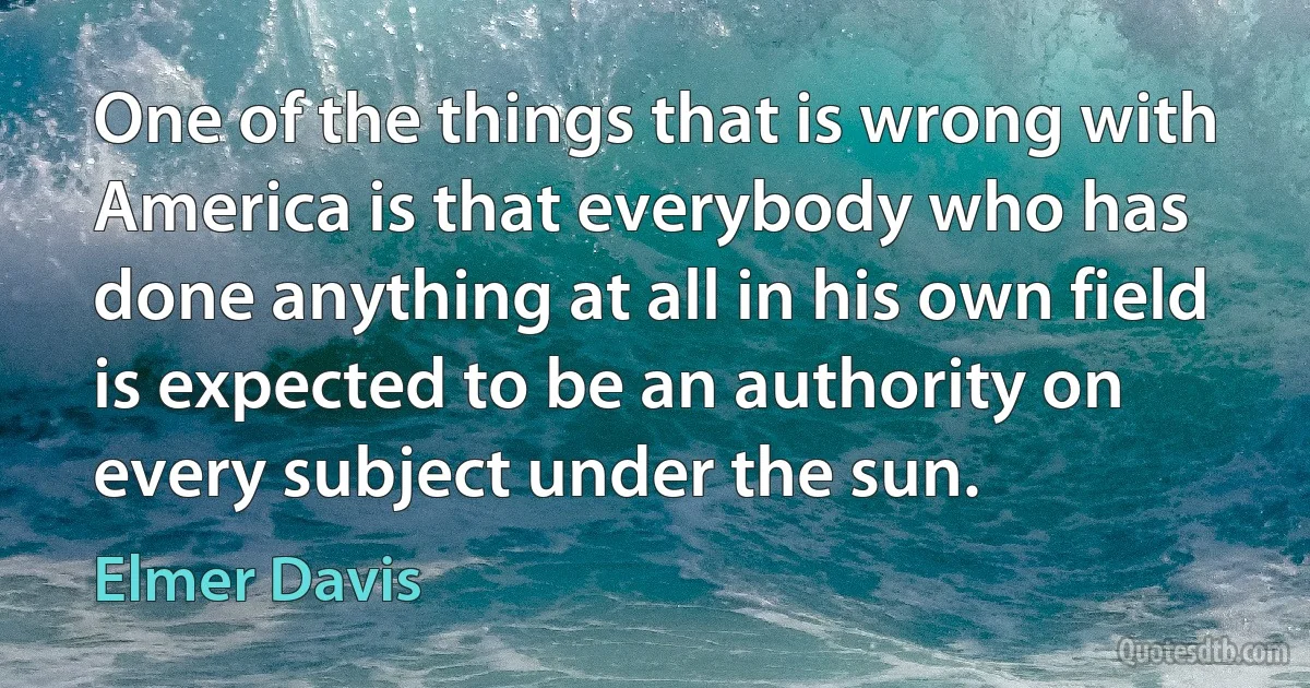 One of the things that is wrong with America is that everybody who has done anything at all in his own field is expected to be an authority on every subject under the sun. (Elmer Davis)