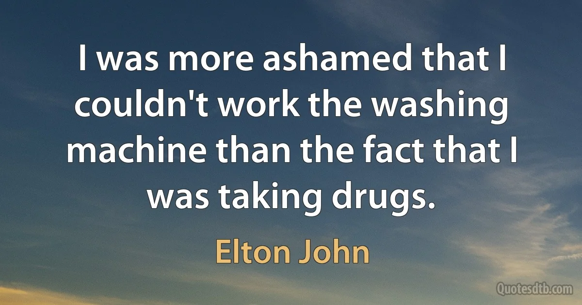 I was more ashamed that I couldn't work the washing machine than the fact that I was taking drugs. (Elton John)