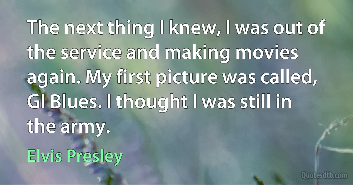 The next thing I knew, I was out of the service and making movies again. My first picture was called, GI Blues. I thought I was still in the army. (Elvis Presley)