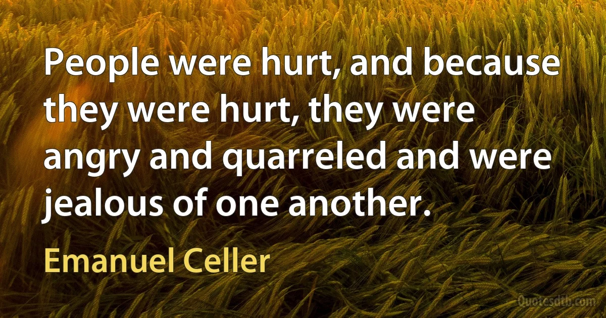 People were hurt, and because they were hurt, they were angry and quarreled and were jealous of one another. (Emanuel Celler)