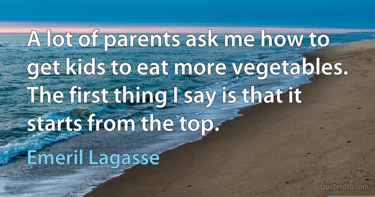 A lot of parents ask me how to get kids to eat more vegetables. The first thing I say is that it starts from the top. (Emeril Lagasse)