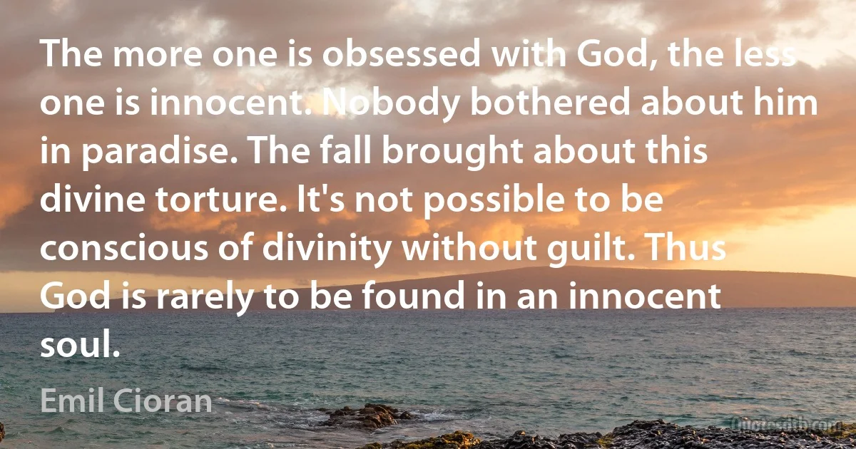 The more one is obsessed with God, the less one is innocent. Nobody bothered about him in paradise. The fall brought about this divine torture. It's not possible to be conscious of divinity without guilt. Thus God is rarely to be found in an innocent soul. (Emil Cioran)