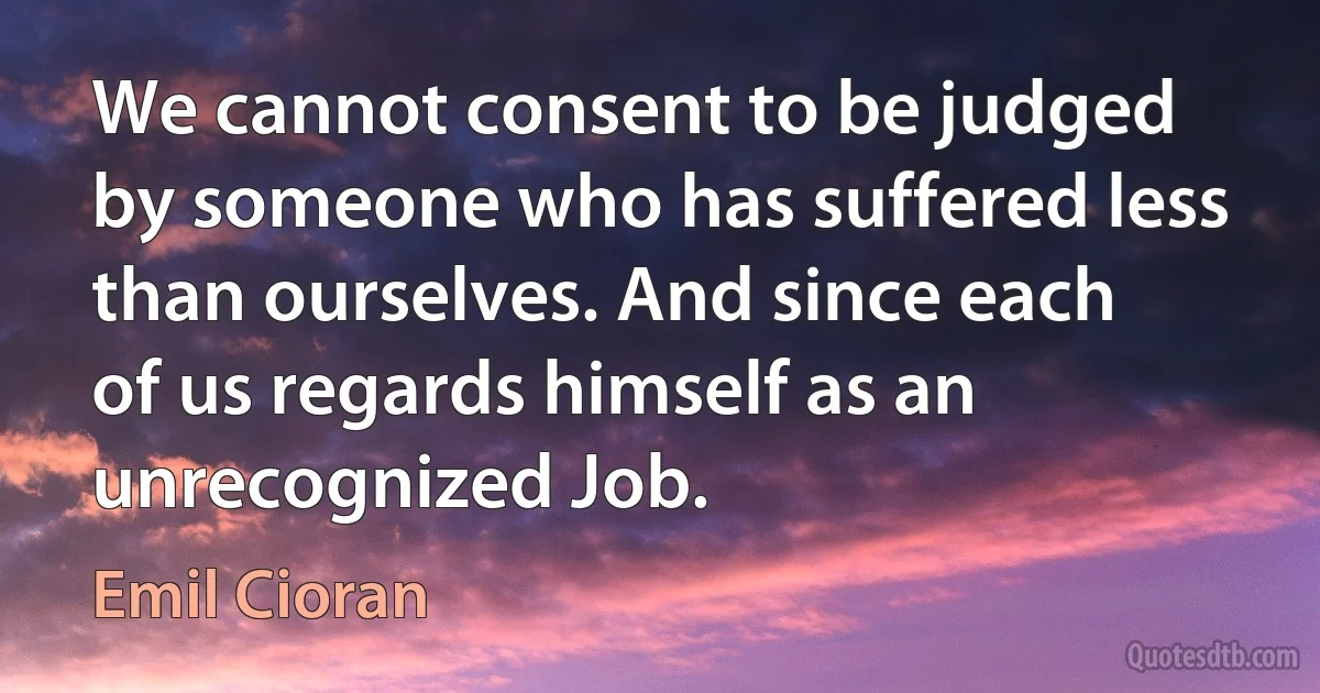 We cannot consent to be judged by someone who has suffered less than ourselves. And since each of us regards himself as an unrecognized Job. (Emil Cioran)