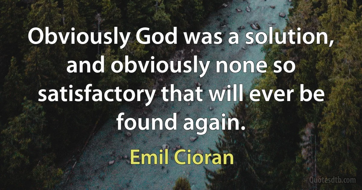 Obviously God was a solution, and obviously none so satisfactory that will ever be found again. (Emil Cioran)