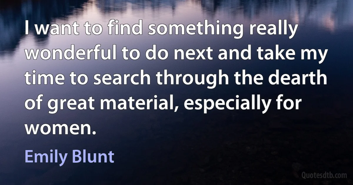 I want to find something really wonderful to do next and take my time to search through the dearth of great material, especially for women. (Emily Blunt)