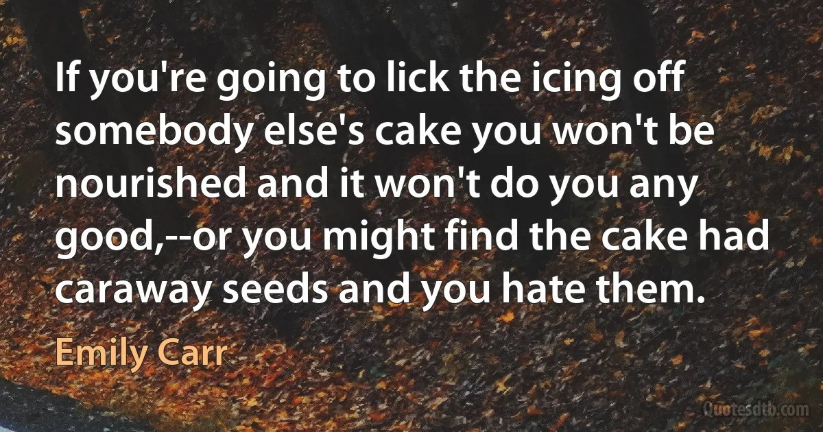 If you're going to lick the icing off somebody else's cake you won't be nourished and it won't do you any good,--or you might find the cake had caraway seeds and you hate them. (Emily Carr)